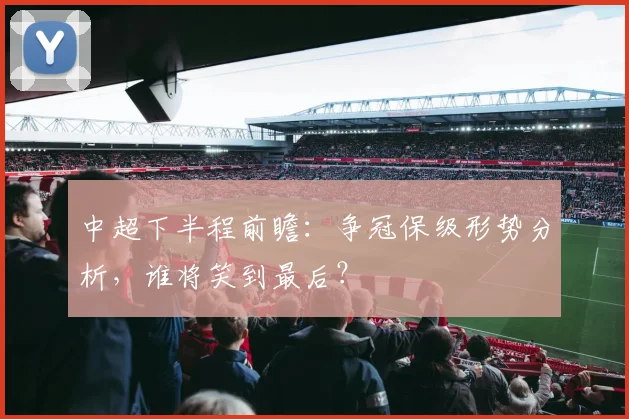 中超下半程前瞻：争冠保级形势分析，谁将笑到最后？