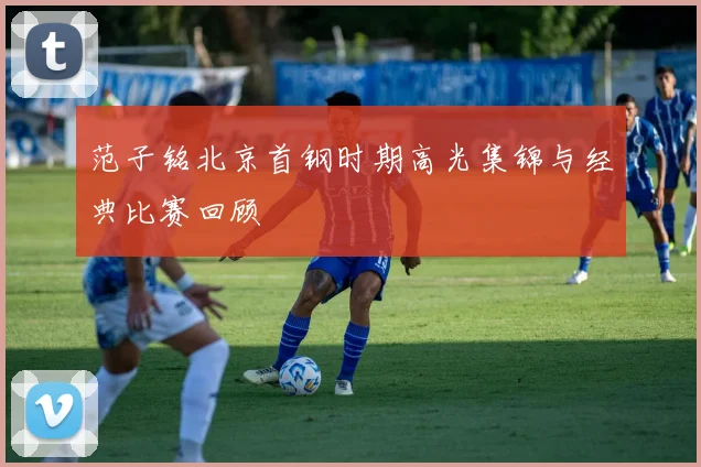 范子铭北京首钢时期高光集锦与经典比赛回顾