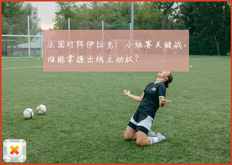 法国对阵伊拉克:小组赛关键战,谁能掌握出线主动权?