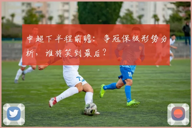 中超下半程前瞻:争冠保级形势分析,谁将笑到最后?