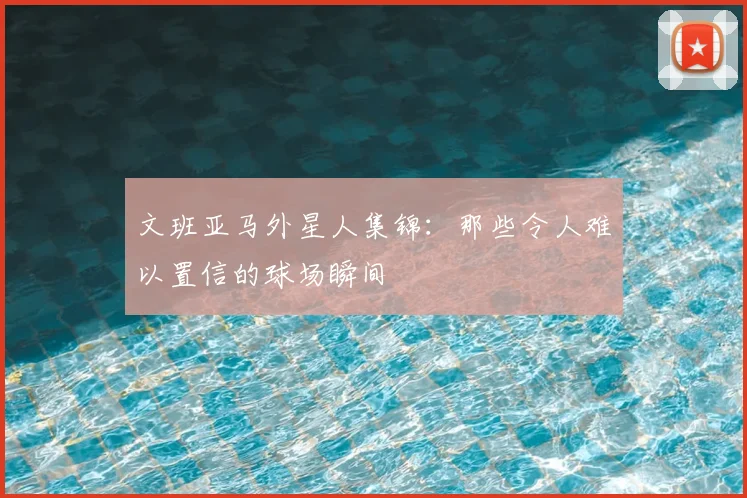 文班亚马外星人集锦:那些令人难以置信的球场瞬间