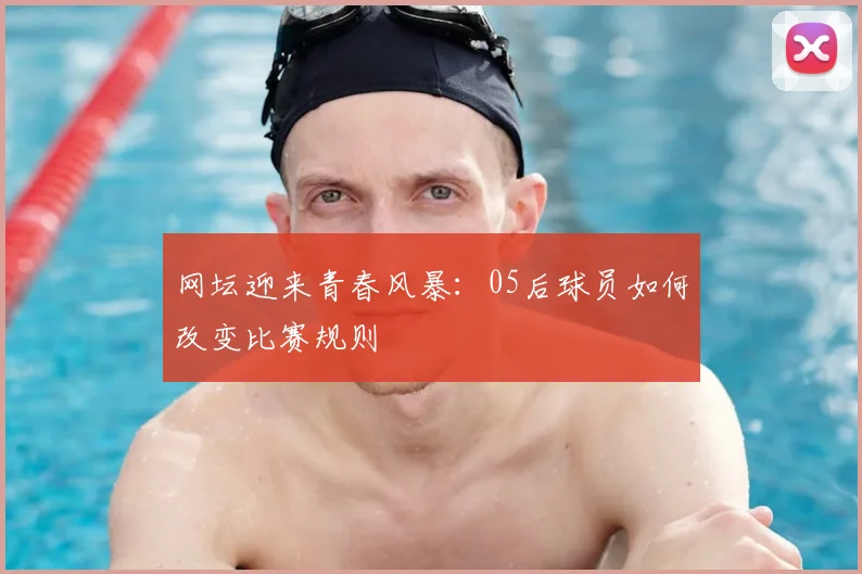 网坛迎来青春风暴:05后球员如何改变比赛规则
