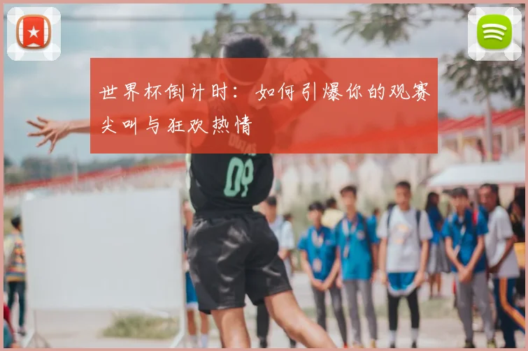 世界杯倒计时:如何引爆你的观赛尖叫与狂欢热情