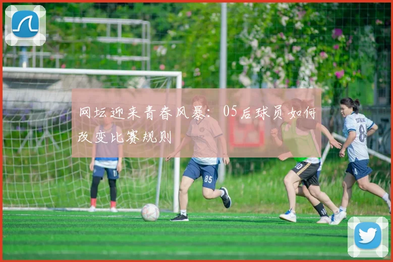 网坛迎来青春风暴:05后球员如何改变比赛规则