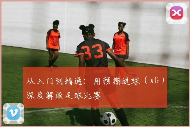 从入门到精通:用预期进球(xG)深度解读足球比赛